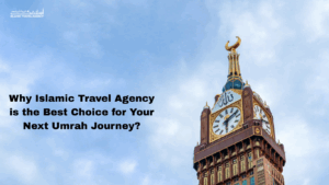 Why Islamic Travel Agency is the Best Choice for Your Next Umrah Journey?
